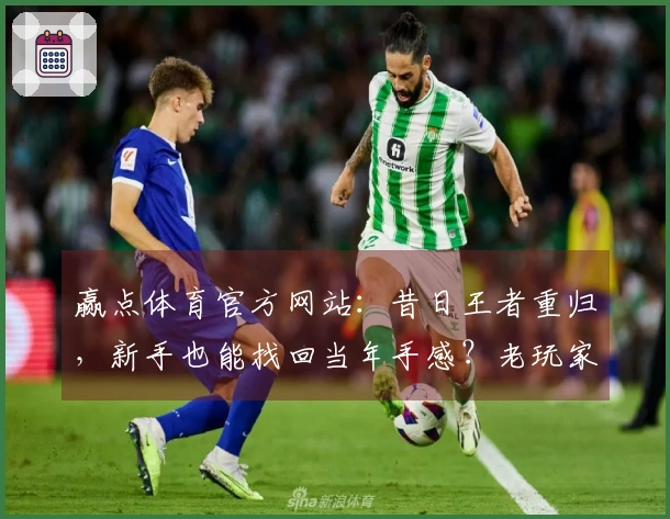 赢点体育官方网站：昔日王者重归，新手也能找回当年手感？老玩家真实上手初体验