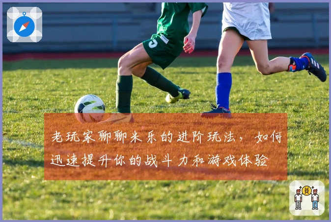 老玩家聊聊米乐的进阶玩法，如何迅速提升你的战斗力和游戏体验