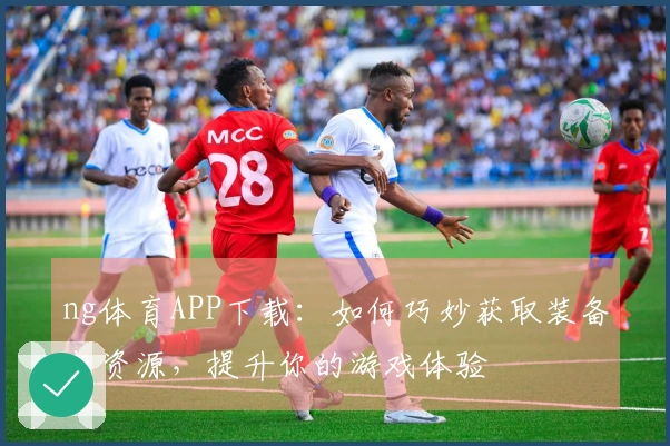 ng体育APP下载：如何巧妙获取装备与资源，提升你的游戏体验