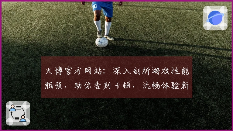 火博官方网站：深入剖析游戏性能瓶颈，助你告别卡顿，流畅体验新升级