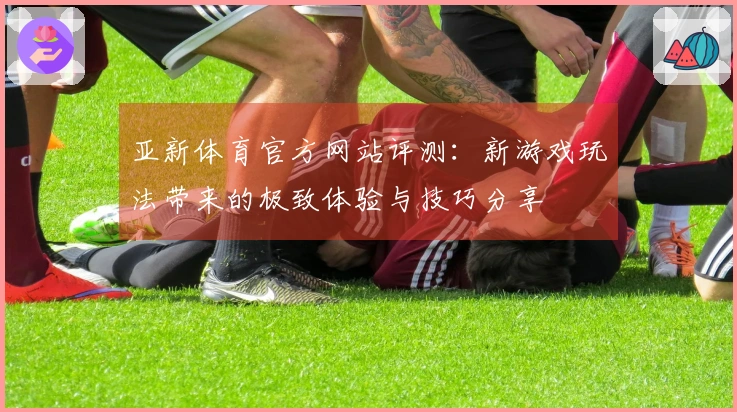 亚新体育官方网站评测:新游戏玩法带来的极致体验与技巧分享